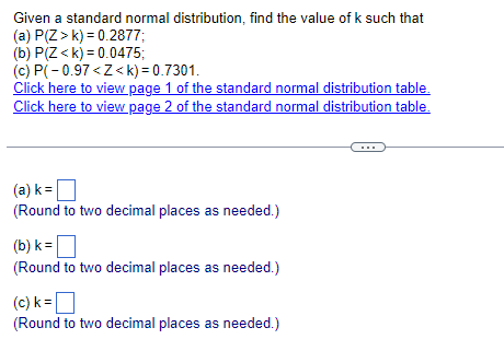 Given a standard normal distribution, find the value of k such that
(a) P(Z>k) 0.2877;
(b) P(Z<k) 0.0475;
(c) P(-0.97<Z<k)= 0.7301.
Click here to view page 1 of the standard normal distribution table.
Click here to view page 2 of the standard normal distribution table.
(a) k = ☐
(Round to two decimal places as needed.)
(b) k=
(Round to two decimal places as needed.)
(c) k = ☐
(Round to two decimal places as needed.)