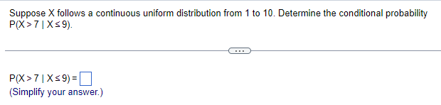 Suppose X follows a continuous uniform distribution from 1 to 10. Determine the conditional probability
P(X >7 | X≤9).
P(X >7|X ≤9) =
(Simplify your answer.)