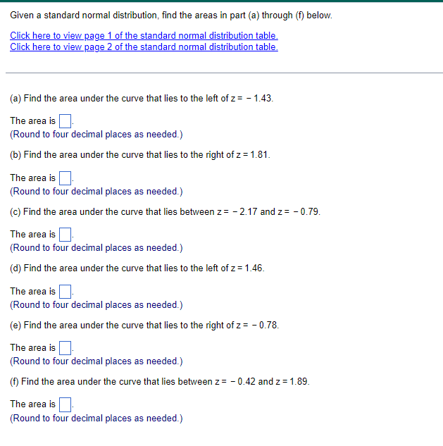 Given a standard normal distribution, find the areas in part (a) through (f) below.
Click here to view page 1 of the standard normal distribution table.
Click here to view page 2 of the standard normal distribution table.
(a) Find the area under the curve that lies to the left of z = -1.43.
The area is
(Round to four decimal places as needed.)
(b) Find the area under the curve that lies to the right of z = 1.81.
The area is
(Round to four decimal places as needed.)
(c) Find the area under the curve that lies between z = -2.17 and z = -0.79.
The area is
(Round to four decimal places as needed.)
(d) Find the area under the curve that lies to the left of z = 1.46.
The area is
(Round to four decimal places as needed.)
(e) Find the area under the curve that lies to the right of z = -0.78.
The area is
(Round to four decimal places as needed.)
(f) Find the area under the curve that lies between z = -0.42 and z = 1.89.
The area is
(Round to four decimal places as needed.)