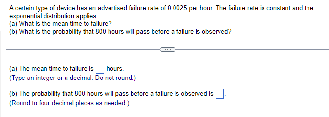 A certain type of device has an advertised failure rate of 0.0025 per hour. The failure rate is constant and the
exponential distribution applies.
(a) What is the mean time to failure?
(b) What is the probability that 800 hours will pass before a failure is observed?
(a) The mean time to failure is ☐ hours.
(Type an integer or a decimal. Do not round.)
(b) The probability that 800 hours will pass before a failure is observed is
(Round to four decimal places as needed.)