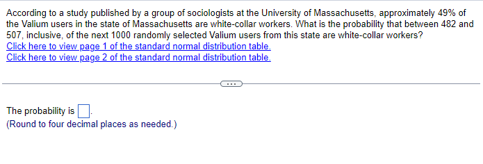 According to a study published by a group of sociologists at the University of Massachusetts, approximately 49% of
the Valium users in the state of Massachusetts are white-collar workers. What is the probability that between 482 and
507, inclusive, of the next 1000 randomly selected Valium users from this state are white-collar workers?
Click here to view page 1 of the standard normal distribution table.
Click here to view page 2 of the standard normal distribution table.
The probability is
(Round to four decimal places as needed.)