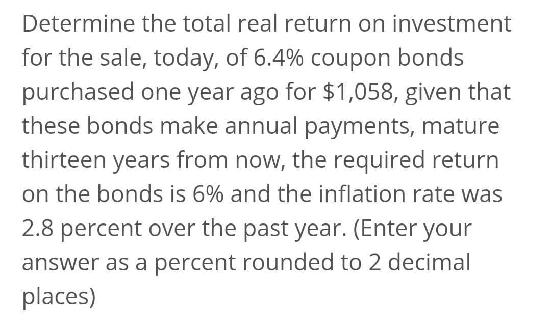 Determine the total real return on investment
for the sale, today, of 6.4% coupon bonds
purchased one year ago for $1,058, given that
these bonds make annual payments, mature
thirteen years from now, the required return
on the bonds is 6% and the inflation rate was
2.8 percent over the past year. (Enter your
answer as a percent rounded to 2 decimal
places)

