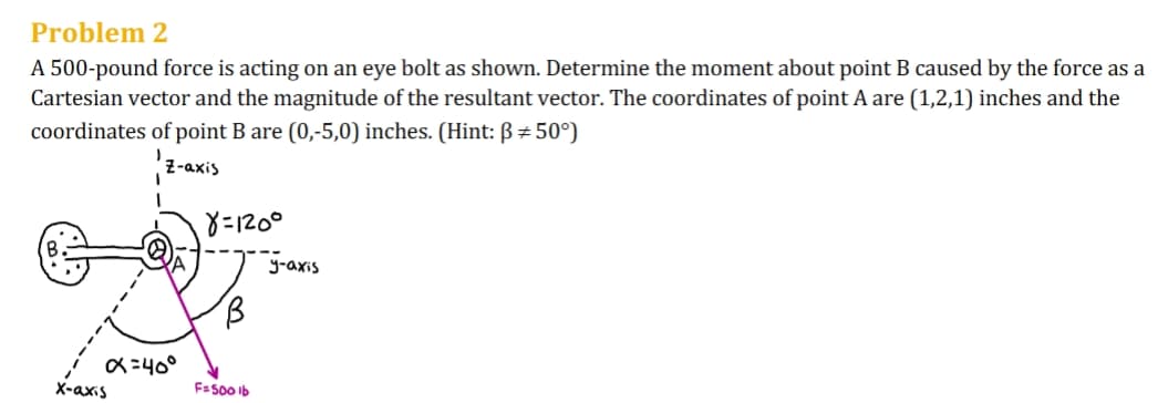 Problem 2
A 500-pound force is acting on an eye bolt as shown. Determine the moment about point B caused by the force as a
Cartesian vector and the magnitude of the resultant vector. The coordinates of point A are (1,2,1) inches and the
coordinates of point B are (0,-5,0) inches. (Hint: ẞ #50°)
Z-axis
8=1200
'B
y-axis
X-axis
α=40°
F=500 lb