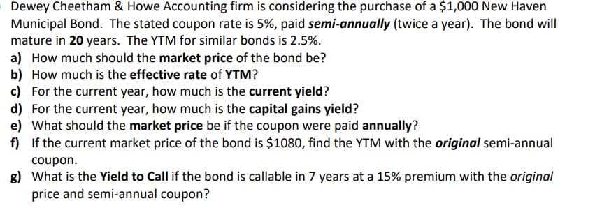 Dewey Cheetham & Howe Accounting firm is considering the purchase of a $1,000 New Haven
Municipal Bond. The stated coupon rate is 5%, paid semi-annually (twice a year). The bond will
mature in 20 years. The YTM for similar bonds is 2.5%.
a) How much should the market price of the bond be?
b) How much is the effective rate of YTM?
c) For the current year, how much is the current yield?
d) For the current year, how much is the capital gains yield?
e) What should the market price be if the coupon were paid annually?
f) If the current market price of the bond is $1080, find the YTM with the original semi-annual
coupon.
g) What is the Yield to Call if the bond is callable in 7 years at a 15% premium with the original
price and semi-annual coupon?
