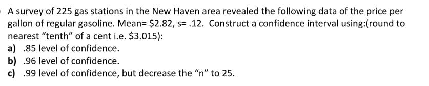 A survey of 225 gas stations in the New Haven area revealed the following data of the price per
gallon of regular gasoline. Mean= $2.82, s= .12. Construct a confidence interval using:(round to
nearest "tenth" of a cent i.e. $3.015):
a) .85 level of confidence.
b) .96 level of confidence.
c) .99 level of confidence, but decrease the "n" to 25.
