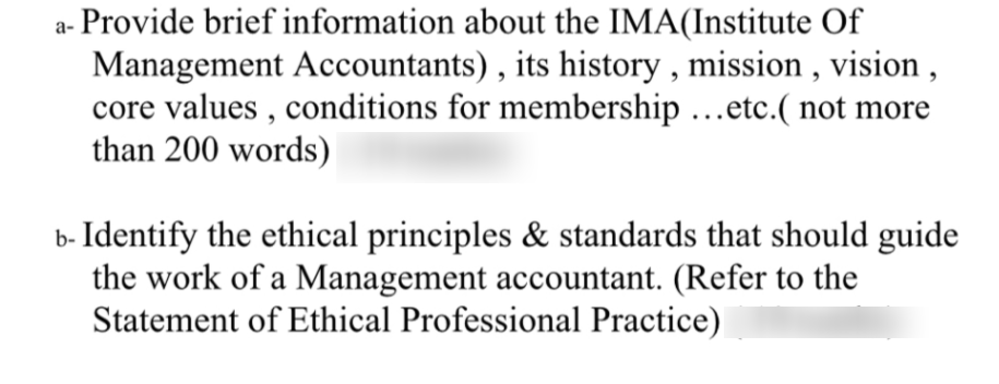 a- Provide brief information about the IMA(Institute Of
Management Accountants) , its history , mission , vision ,
core values , conditions for membership ...etc.( not more
than 200 words)
b- Identify the ethical principles & standards that should guide
the work of a Management accountant. (Refer to the
Statement of Ethical Professional Practice)
