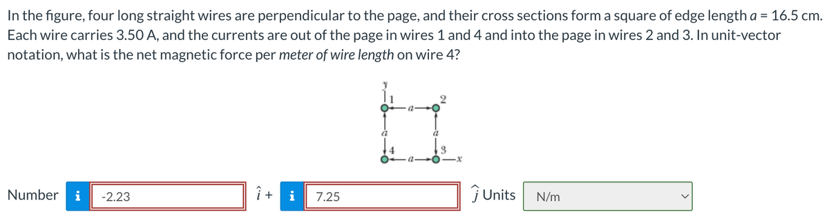 In the figure, four long straight wires are perpendicular to the page, and their cross sections form a square of edge length a = 16.5 cm.
Each wire carries 3.50 A, and the currents are out of the page in wires 1 and 4 and into the page in wires 2 and 3. In unit-vector
notation, what is the net magnetic force per meter of wire length on wire 4?
Number
-2.23
î
+
7.25
a
a
3
·x
ĴUnits N/m