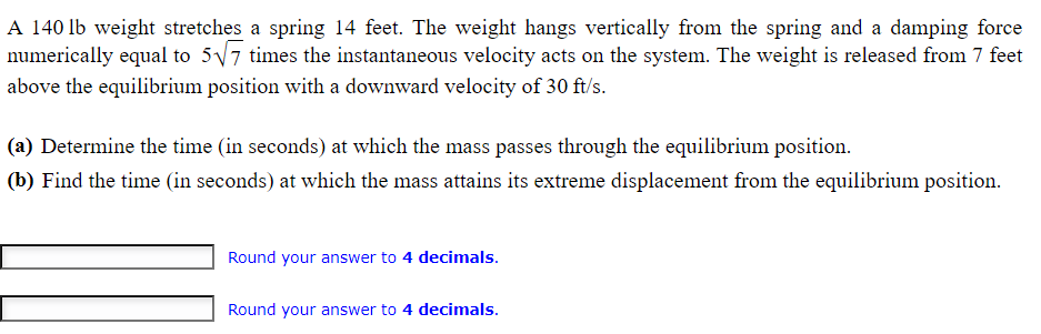 A 140 lb weight stretches a spring 14 feet. The weight hangs vertically from the spring and a damping force
numerically equal to 5√√7 times the instantaneous velocity acts on the system. The weight is released from 7 feet
above the equilibrium position with a downward velocity of 30 ft/s.
(a) Determine the time (in seconds) at which the mass passes through the equilibrium position.
(b) Find the time (in seconds) at which the mass attains its extreme displacement from the equilibrium position.
Round your answer to 4 decimals.
Round your answer to 4 decimals.