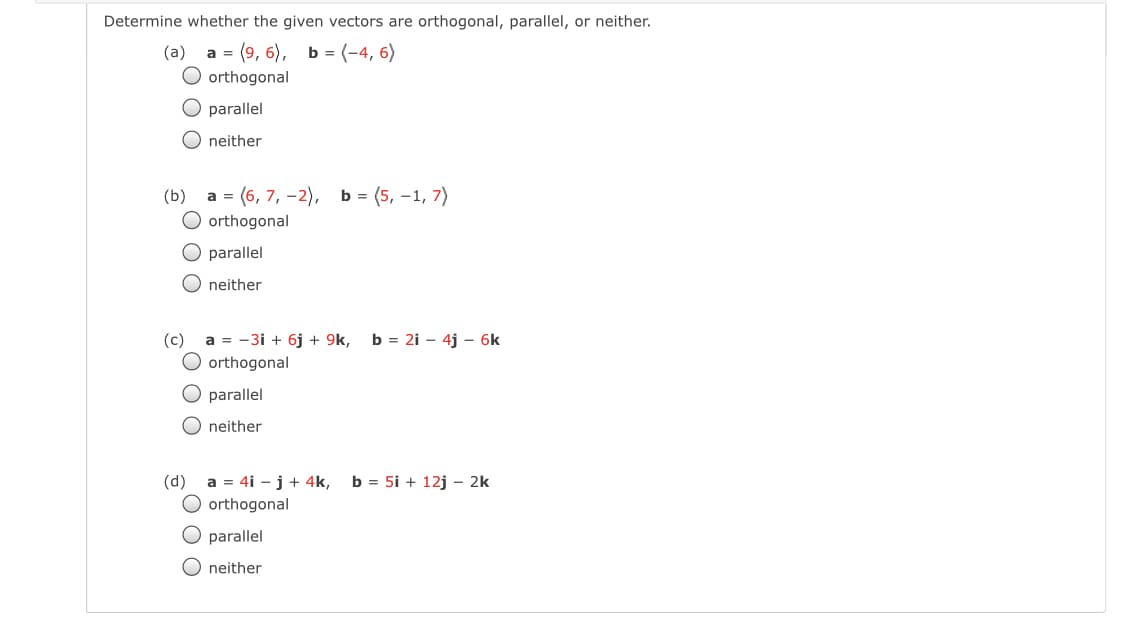 Determine whether the given vectors are orthogonal, parallel, or neither.
а 3 (9, 6), ь (-4, 6)
O orthogonal
(a)
O parallel
O neither
а 3 (6, 7, -2), ь%3 (5, -1, 7)
O orthogonal
(b)
O parallel
O neither
(c)
a = -3i + 6j + 9k,
O orthogonal
b = 2i - 4j – 6k
O parallel
O neither
(d) a = 4i –j+ 4k, b = 5i + 12j – 2k
O orthogonal
O parallel
O neither
