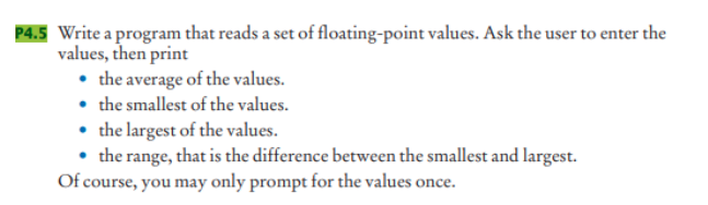 P4.5 Write a program that reads a set of floating-point values. Ask the user to enter the
values, then print
• the average of the values.
• the smallest of the values.
• the largest of the values.
• the range, that is the difference between the smallest and largest.
Of course, you may only prompt for the values once.
