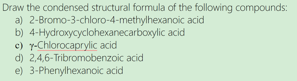Draw the condensed structural formula of the following compounds:
acid
a) 2-Bromo-3-chloro-4-methylhexanoic
b) 4-Hydroxycyclohexanecarboxylic acid
c) y-Chlorocaprylic acid
d) 2,4,6-Tribromobenzoic acid
e) 3-Phenylhexanoic acid