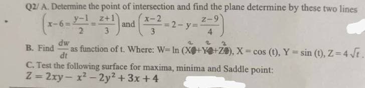 Q2/ A. Determine the point of intersection and find the plane determine by these two lines
x-2
Z-9
x-6=
and
=2-y=
3
4
y-1
2
3
dw
B. Find as function of t. Where: W= In (X+Y+Z), X = cos (t), Y = sin(t), Z = 4√t.
dt
C. Test the following surface for maxima, minima and Saddle point:
Z=2xy-x²-2y²+3x+4