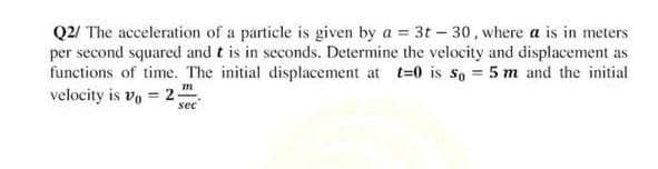 Q2/ The acceleration of a particle is given by a = 3t-30, where a is in meters
per second squared and t is in seconds. Determine the velocity and displacement as
functions of time. The initial displacement at t=0 is 5o = 5 m and the initial
TIL
velocity is vo= 2;
sec
