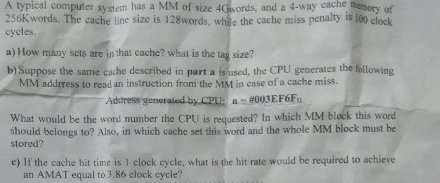 A typical computer system has a MM of size 4Gwords, and a 4-way cache memory of
256Kwords. The cache line size is 128words, while the cache miss penalty is 100 clock
cycles.
a) How many sets are in that cache? what is the tag size?
b) Suppose the same cache described in part a is used, the CPU generates the following
MM address to read an instruction from the MM in case of a cache miss.
Address generated by CPU: n = #003EF6FH
n=
What would be the word number the CPU is requested? In which MM block this word
should belongs to? Also, in which cache set this word and the whole MM block must be
stored?
e) If the cache hit time is 1 clock cycle, what is the hit rate would be required to achieve
an AMAT equal to 3.86 clock cycle?