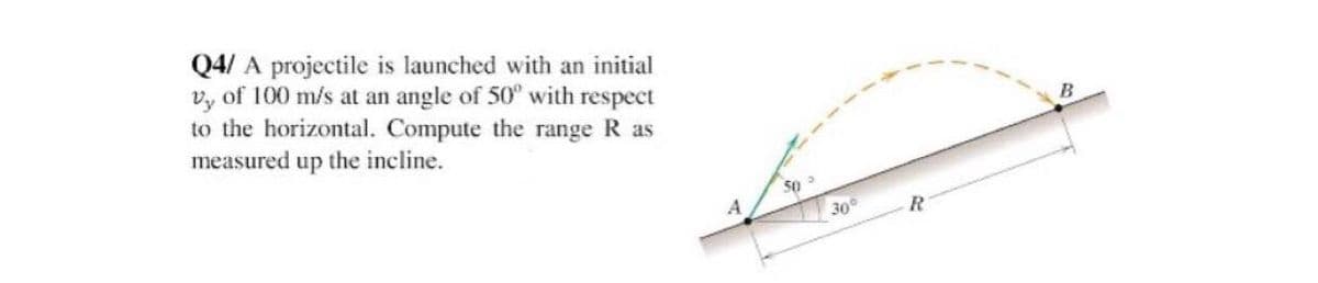 Q4/ A projectile is launched with an initial
vy of 100 m/s at an angle of 50° with respect
to the horizontal. Compute the range R as
measured up the incline.
A
50-
30°
R
B