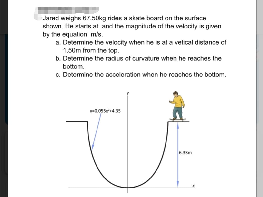 Jared weighs 67.50kg rides a skate board on the surface
shown. He starts at and the magnitude of the velocity is given
by the equation m/s.
a. Determine the velocity when he is at a vetical distance of
1.50m from the top.
b. Determine the radius of curvature when he reaches the
bottom.
c. Determine the acceleration when he reaches the bottom.
y=0.055x²+4.35
6.33m
