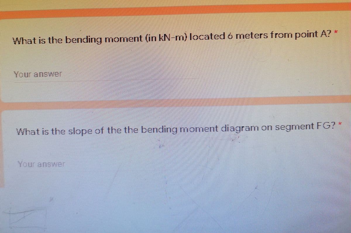 What is the bending moment (in kN-m) located ó meters from point A?
Your answer
What is the slope of the the bending moment diagram on segment FG? *
Your answer
