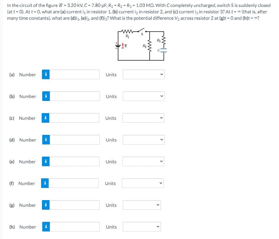 In the circuit of the figure & = 3.20 kV, C = 7.80 µF, R1 = R2 = R3 = 1.03 MQ. With C completely uncharged, switch S is suddenly closed
(at t = 0). At t = 0, what are (a) current i, in resistor 1, (b) current iz in resistor 2, and (c) current iz in resistor 3? At t = 0 (that is, after
many time constants), what are (d)i1. (e)i2, and (f)ig? What is the potential difference V2 across resistor 2 at (g)t 0 and (h)t = o?
S
R
R,
(a) Number
i
Units
(b) Number
Units
(c) Number
i
Units
(d) Number
i
Units
(e) Number
i
Units
(f) Number
i
Units
(g) Number
i
Units
(h) Number
i
Units
