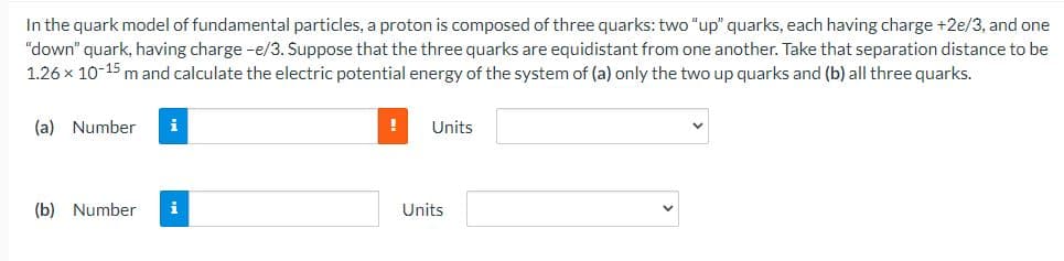 In the quark model of fundamental particles, a proton is composed of three quarks: two "up" quarks, each having charge +2e/3, and one
"down" quark, having charge -e/3. Suppose that the three quarks are equidistant from one another. Take that separation distance to be
1.26 x 10-15 m and calculate the electric potential energy of the system of (a) only the two up quarks and (b) all three quarks.
(a) Number
i
Units
(b) Number
i
Units
