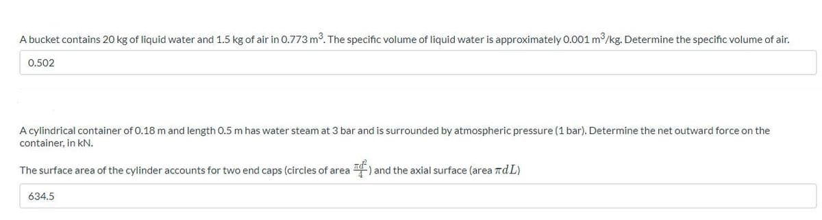 A bucket contains 20 kg of liquid water and 1.5 kg of air in 0.773 m. The specific volume of liquid water is approximately 0.001 m3/kg. Determine the specific volume of air.
0.502
A cylindrical container of 0.18 m and length 0.5 m has water steam at 3 bar and is surrounded by atmospheric pressure (1 bar). Determine the net outward force on the
container, in kN.
The surface area of the cylinder accounts for two end caps (circles of area
) and the axial surface (area TdL)
634.5
