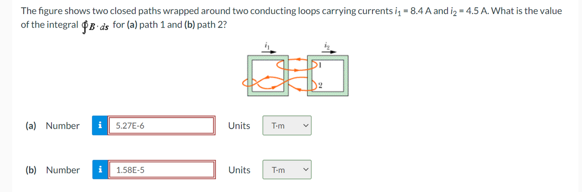 The figure shows two closed paths wrapped around two conducting loops carrying currents i = 8.4 A and iz = 4.5 A. What is the value
of the integral ¢B ds for (a) path 1 and (b) path 2?
(a) Number
i
5.27E-6
Units
T-m
(b) Number
i
1.58E-5
Units
T-m
