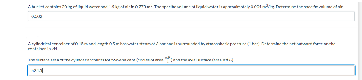 A bucket contains 20 kg of liquid water and 1.5 kg of air in 0.773 m3. The specific volume of liquid water is approximately 0.001 m3/kg. Determine the specific volume of air.
0.502
A cylindrical container of 0.18 m and length 0.5 m has water steam at 3 bar and is surrounded by atmospheric pressure (1 bar). Determine the net outward force on the
container, in kN.
The surface area of the cylinder accounts for two end caps (circles of area ) and the axial surface (area rdL)
634.5
