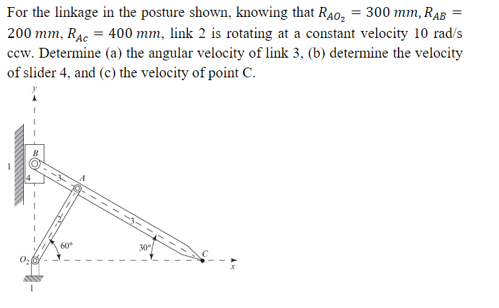 = 300 mm, RAB
For the linkage in the posture shown, knowing that RÃO₂
200 mm, RAC = 400 mm, link 2 is rotating at a constant velocity 10 rad/s
ccw. Determine (a) the angular velocity of link 3, (b) determine the velocity
of slider 4, and (c) the velocity of point C.
60°
30°
=