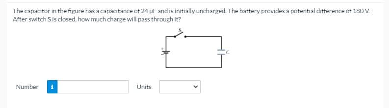 The capacitor in the figure has a capacitance of 24 uF and is initially uncharged. The battery provides a potential difference of 180 V.
After switch S is closed, how much charge will pass through it?
Number
i
Units
