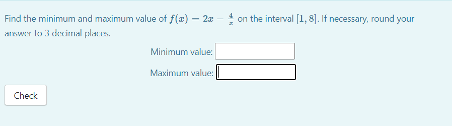Find the minimum and maximum value of f(x) = 2x
on the interval [1, 8]. If necessary, round your
answer to 3 decimal places.
Minimum value:
Maximum value:
Check
