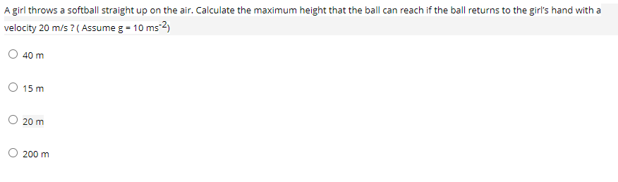 A girl throws a softball straight up on the air. Calculate the maximum height that the ball can reach if the ball returns to the girl's hand with a
velocity 20 m/s ? ( Assume g = 10 ms-2)
O 40 m
O 15 m
O 20 m
O 200 m

