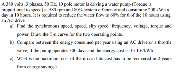A 380 volts, 3 phases, 50 Hz, 10 pole motor is driving a water pump (Torque is
proportional to speed) at 580 rpm and 80% system efficiency and consuming 200 kWh a
day in 10 hours. It is required to reduce the water flow to 60% for 6 of the 10 hours using
an AC drive.
a) Find the synchronous speed, speed, slip speed, frequency, voltage, torque and
power. Draw the T-n curve for the two operating points.
b) Compare between the energy consumed per year using an AC drive or a throttle
valve, if the pump operates 300 days and the energy cost is 0.5 LE/kWh.
c) What is the maximum cost of the drive if its cost has to be recovered in 2 years
from energy savings?