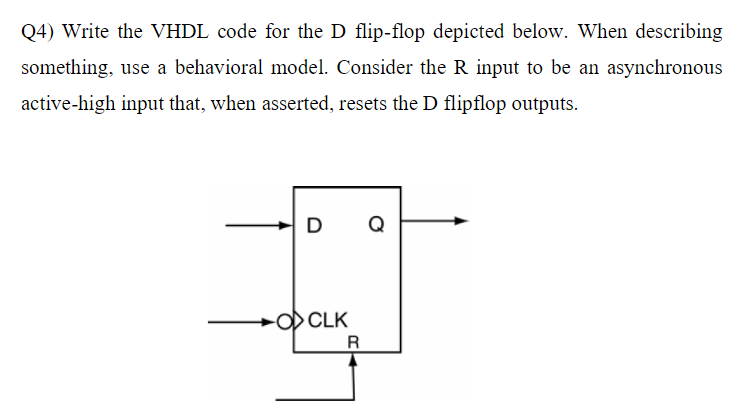 Q4) Write the VHDL code for the D flip-flop depicted below. When describing
something, use a behavioral model. Consider the R input to be an asynchronous
active-high input that, when asserted, resets the D flipflop outputs.
D
-O CLK
R
Q