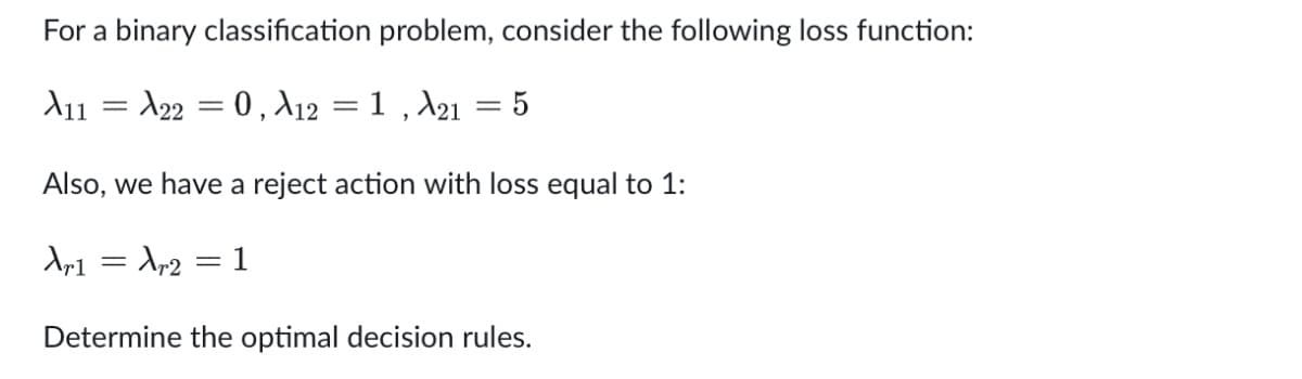 For a binary classification problem, consider the following loss function:
X11
A22 = 0, X12
1, A21 = 5
=
Also, we have a reject action with loss equal to 1:
Xr1
Xr2
1
=
=
-
Determine the optimal decision rules.
