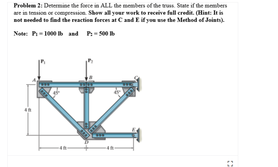 Problem 2: Determine the force in ALL the members of the truss. State if the members
are in tension or compression. Show all your work to receive full credit. (Hint: It is
not needed to find the reaction forces at C and E if you use the Method of Joints).
Note: P1= 1000 lb and P: = 500 lb
B
C30
45
999
4 ft
E
550
D.
-4 ft-
- 4 ft-
999
299

