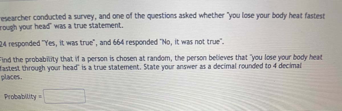 esearcher conducted a survey, and one of the questions asked whether "you lose your body heat fastest
rough your head" was a true statement.
24 responded "Yes, it was true", and 664 responded "No, it was not true".
Find the probability that if a person is chosen at random, the person believes that "you lose your body heat
fastest through your head" is a true statement. State your answer as a decimal rounded to 4 decimal
places.
Probability =
