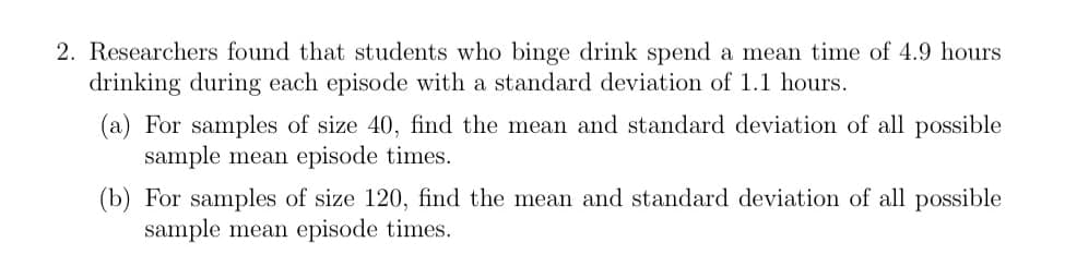 2. Researchers found that students who binge drink spend a mean time of 4.9 hours
drinking during each episode with a standard deviation of 1.1 hours.
(a) For samples of size 40, find the mean and standard deviation of all possible
sample mean episode times.
(b) For samples of size 120, find the mean and standard deviation of all possible
sample mean episode times.