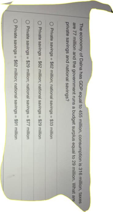 The economy of Dalna has GDP equal to 455 million, consumption is 316 million, taxes
are 77 million and the government runs a budget surplus equal to 29 million. What are
private savings and national savings?
O Private savings = $62 million; national savings = $33 million
O Private savings = $62 million; national savings = $29 million
O Private savings = $29 million; national savings = $77 million
O Private savings = $62 million; national savings = $91 million