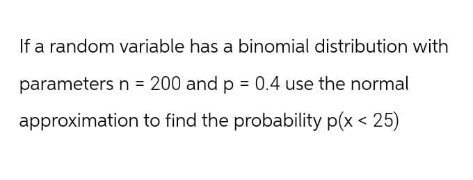 If a random variable has a binomial distribution with
parameters n = 200 and p = 0.4 use the normal
approximation to find the probability p(x < 25)
