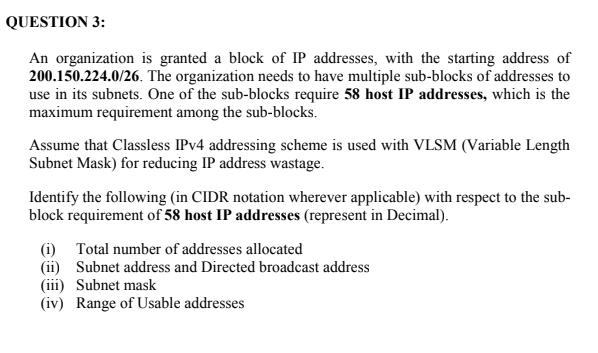 QUESTION 3:
An organization is granted a block of IP addresses, with the starting address of
200.150.224.0/26. The organization needs to have multiple sub-blocks of addresses to
use in its subnets. One of the sub-blocks require 58 host IP addresses, which is the
maximum requirement among the sub-blocks.
Assume that Classless IPV4 addressing scheme is used with VLSM (Variable Length
Subnet Mask) for reducing IP address wastage.
Identify the following (in CIDR notation wherever applicable) with respect to the sub-
block requirement of 58 host IP addresses (represent in Decimal).
(i) Total number of addresses allocated
(ii) Subnet address and Directed broadcast address
(iii) Subnet mask
(iv) Range of Usable addresses
