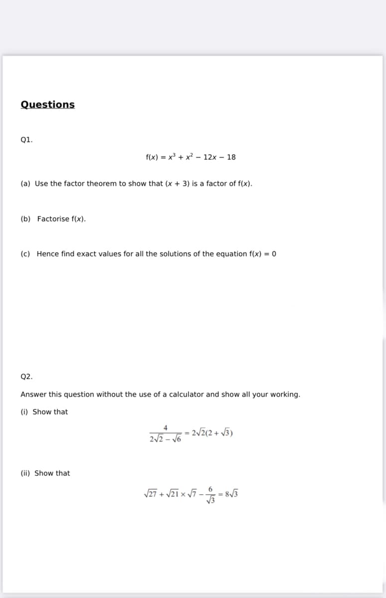 Questions
Q1.
(a) Use the factor theorem to show that (x + 3) is a factor of f(x).
(b) Factorise f(x).
f(x) = x³ + x² 12x18
(c) Hence find exact values for all the solutions of the equation f(x) = 0
Q2.
Answer this question without the use of a calculator and show all your working.
(i) Show that
(ii) Show that
4
2√2- √6
2√√2(2+√3)
$3
√√27+ √21x√7-.
= 8√3