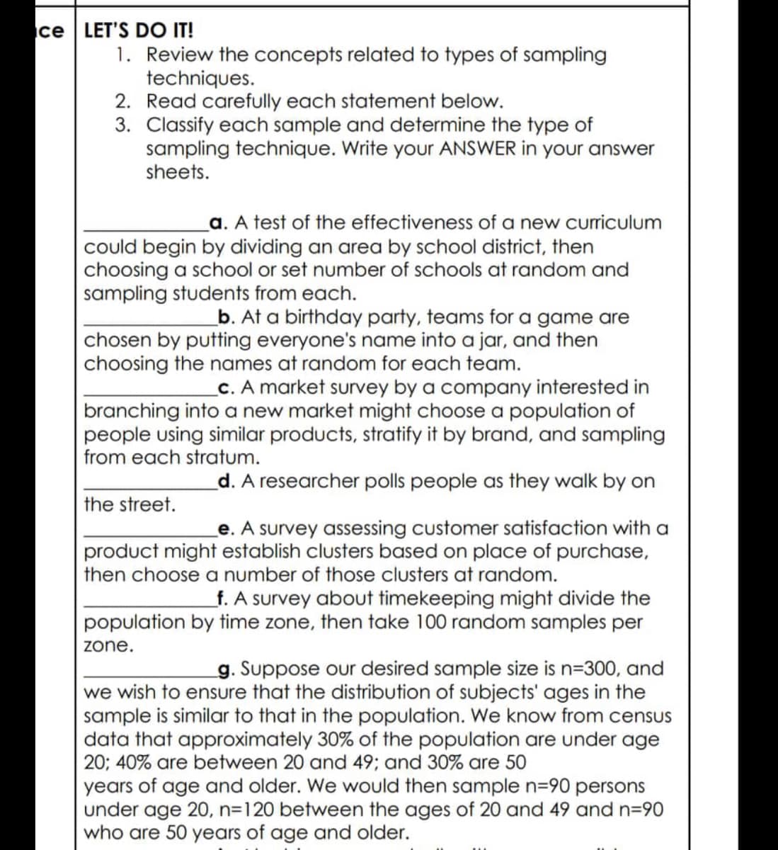 ce LET'S DO IT!
1. Review the concepts related to types of sampling
techniques.
2. Read carefully each statement below.
3. Classify each sample and determine the type of
sampling technique. Write your ANSWER in your answer
sheets.
a. A test of the effectiveness of a new curriculum
could begin by dividing an area by school district, then
choosing a school or set number of schools at random and
sampling students from each.
b. At a birthday party, teams for a game are
chosen by putting everyone's name into a jar, and then
choosing the names at random for each team.
_c. A market survey by a company interested in
branching into a new market might choose a population of
people using similar products, stratify it by brand, and sampling
from each stratum.
d. A researcher polls people as they walk by on
the street.
e. A survey assessing customer satisfaction with a
product might establish clusters based on place of purchase,
then choose a number of those clusters at random.
f. A survey about timekeeping might divide the
population by time zone, then take 100 random samples per
zone.
g. Suppose our desired sample size is n=300, and
we wish to ensure that the distribution of subjects' ages in the
sample is similar to that in the population. We know from census
data that approximately 30% of the population are under age
20; 40% are between 20 and 49; and 30% are 50
years of age and older. We would then sample n=90 persons
under age 20, n=120 between the ages of 20 and 49 and n=90
who are 50 years of age and older.