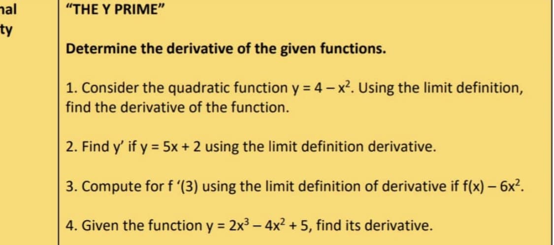 mal
ty
"THE Y PRIME"
Determine the derivative of the given functions.
1. Consider the quadratic function y = 4 - x². Using the limit definition,
find the derivative of the function.
2. Find y' if y = 5x + 2 using the limit definition derivative.
3. Compute for f '(3) using the limit definition of derivative if f(x) — 6x².
-
4. Given the function y = 2x³-4x² + 5, find its derivative.