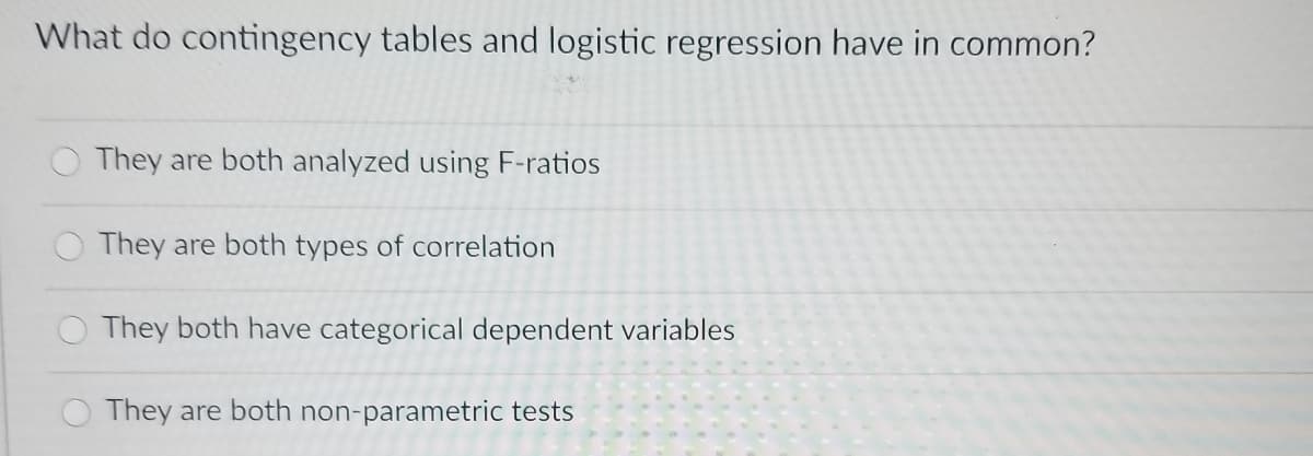 What do contingency tables and logistic regression have in common?
They are both analyzed using F-ratios
They are both types of correlation
They both have categorical dependent variables
They are both non-parametric tests
