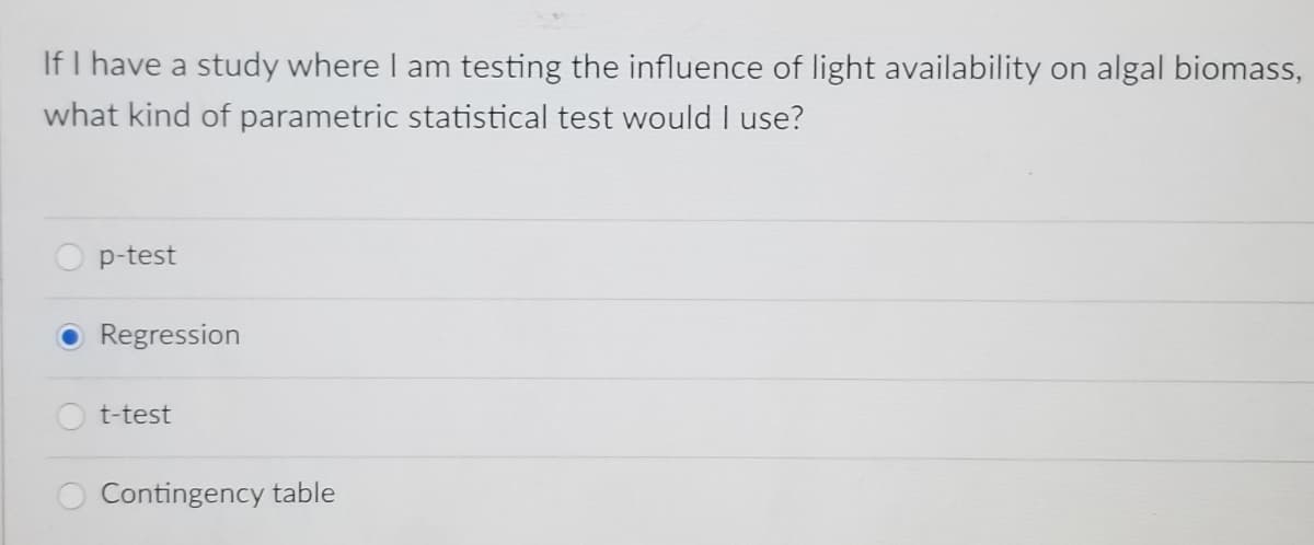If I have a study where I am testing the influence of light availability on algal biomass,
what kind of parametric statistical test would I use?
p-test
Regression
t-test
Contingency table
