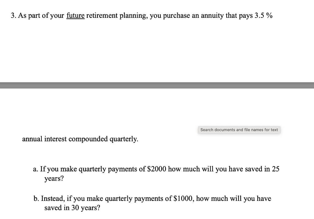3. As part of your future retirement planning, you purchase an annuity that pays 3.5 %
Search documents and file names for text
annual interest compounded quarterly.
a. If you make quarterly payments of $2000 how much will you have saved in 25
years?
b. Instead, if you make quarterly payments of $1000, how much will you have
saved in 30 years?
