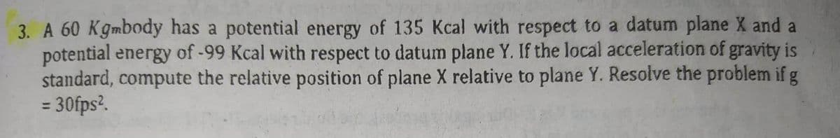 3. A 60 Kgmbody has a potential energy of 135 Kcal with respect to a datum plane X and a
potential energy of -99 Kcal with respect to datum plane Y. If the local acceleration of gravity is
standard, compute the relative position of plane X relative to plane Y. Resolve the problem if g
= 30fps².