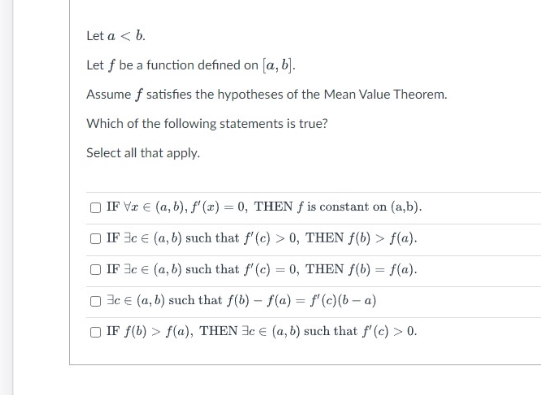 Let a < b.
Let f be a function defined on [a, b].
Assume f satisfies the hypotheses of the Mean Value Theorem.
Which of the following statements is true?
Select all that apply.
IF Va € (a, b), f'(x) = 0, THEN f is constant on (a,b).
IF 3c
(a, b) such that f'(c) > 0, THEN f(b) > f(a).
IF 3c
(a, b) such that f'(c) = 0, THEN f(b) = f(a).
3c (a, b) such that f(b) f(a) = f'(c)(b-a)
IF f(b) > f(a), THEN c € (a, b) such that f'(c) > 0.
-