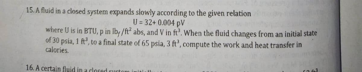 15. A fluid in a closed system expands slowly according to the given relation
U = 32+ 0.004 pV
where U is in BTU, p in lb, /ft² abs, and V in ft³. When the fluid changes from an initial state
of 30 psia, 1 ft³, to a final state of 65 psia, 3 ft³, compute the work and heat transfer in
calories.
16. A certain fluid in a closed system initi
6263