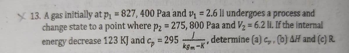 X 13. A gas initially at p₁ = 827, 400 Paa and v₁ = 2.6 li undergoes a process and
change state to a point where p2 = 275, 800 Paa and V₂ = 6.2 li. If the internal
energy decrease 123 KJ and cp = 295 determine (a) c,, (b) AH and (c) R.
kgm-K