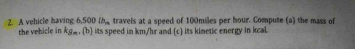 2. A vehicle having 6,500 lb travels at a speed of 100miles per hour. Compute (a) the mass of
the vehicle in kgm. (b) its speed in km/hr and (c) its kinetic energy in kcal.